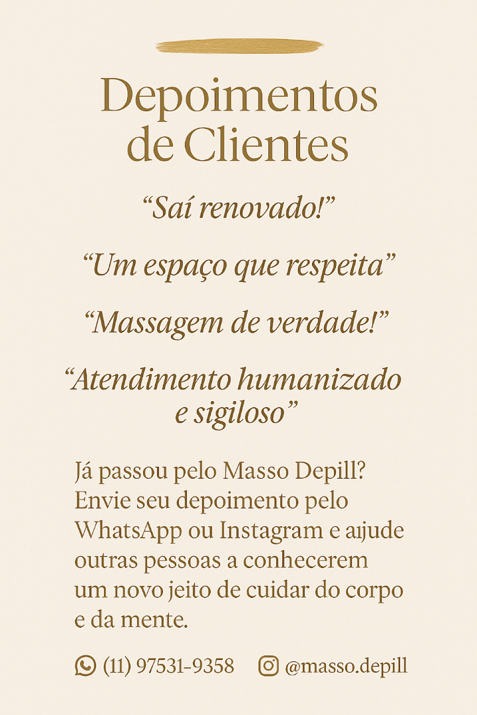 🌟 Depoimentos de Clientes  Nada melhor do que ouvir de quem já viveu a experiência.  No Masso Depill, cada atendimento é feito com dedicação, respeito e atenção aos detalhes. Veja o que nossos clientes dizem sobre o cuidado que oferecemos:   ---  ✨ “Saí renovado!”  > Fui pela primeira vez com receio, mas me senti à vontade do início ao fim. Ambiente limpo, atendimento acolhedor e a massagem foi simplesmente maravilhosa. Já quero voltar. — Rafael M.     ---  ✨ “Um espaço que respeita”  > Atendimento respeitoso, com escuta e cuidado. Fiz uma sessão terapêutica que me ajudou a liberar tensões e emoções. Foi um divisor de águas no meu autocuidado. — Camila F.     ---  ✨ “Massagem de verdade!”  > Não é apenas massagem — é uma experiência. Me senti cuidado, respeitado e totalmente relaxado. O profissional foi muito atencioso em cada detalhe. — Carlos S.     ---  ✨ “Atendimento humanizado e sigiloso”  > Procurei um lugar com descrição e fui surpreendido pela delicadeza do atendimento. Ambiente calmo, seguro e realmente profissional. — João V.     ---  📢 Já passou pelo Masso Depill?  Queremos saber como foi a sua experiência! Envie seu depoimento pelo WhatsApp ou Instagram e ajude outras pessoas a conhecerem um novo jeito de cuidar do corpo e da mente.  📱 WhatsApp: (11) 97531-9358 📸 Instagram: @masso.depill